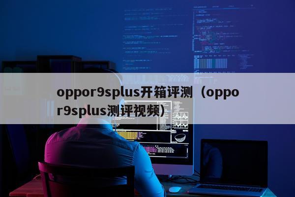 oppor9splus开箱评测（oppor9splus测评视频）
