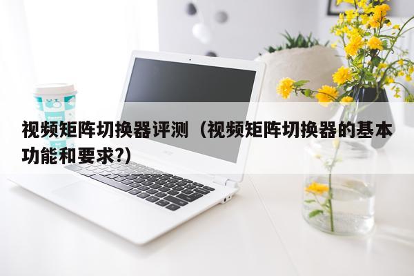 视频矩阵切换器评测（视频矩阵切换器的基本功能和要求?）