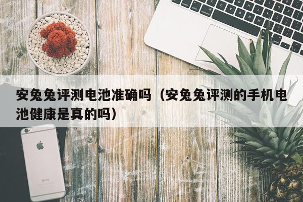 安兔兔评测电池准确吗（安兔兔评测的手机电池健康是真的吗）