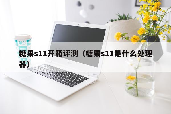 糖果s11开箱评测（糖果s11是什么处理器）