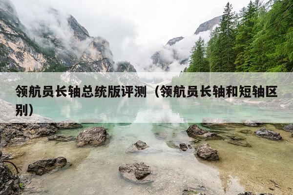 领航员长轴总统版评测（领航员长轴和短轴区别）