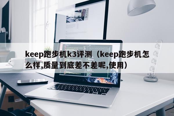 keep跑步机k3评测（keep跑步机怎么样,质量到底差不差呢,使用）