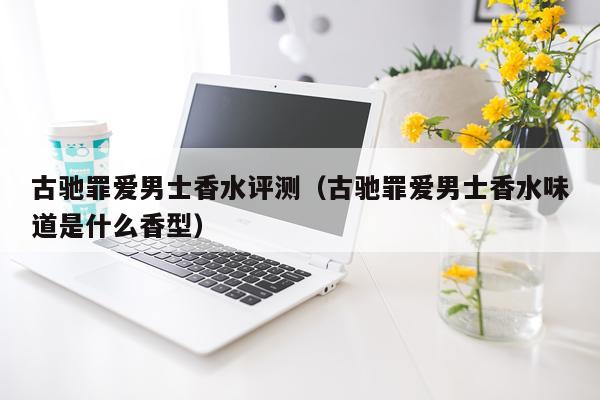 古驰罪爱男士香水评测（古驰罪爱男士香水味道是什么香型）