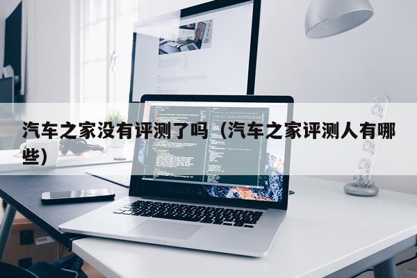 汽车之家没有评测了吗（汽车之家评测人有哪些）