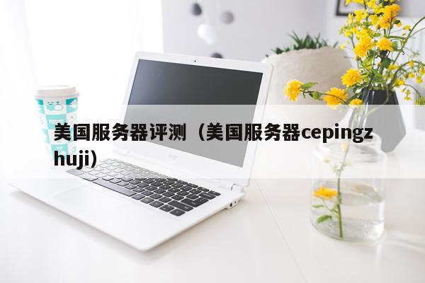 美国服务器评测（美国服务器cepingzhuji）