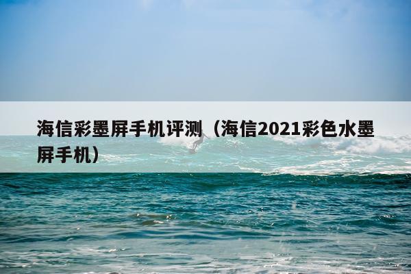 海信彩墨屏手机评测（海信2021彩色水墨屏手机）