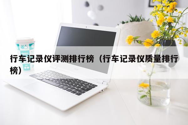 行车记录仪评测排行榜（行车记录仪质量排行榜）