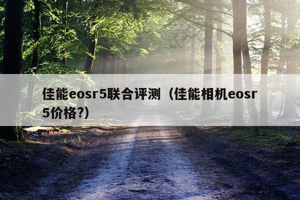 佳能eosr5联合评测（佳能相机eosr5价格?）