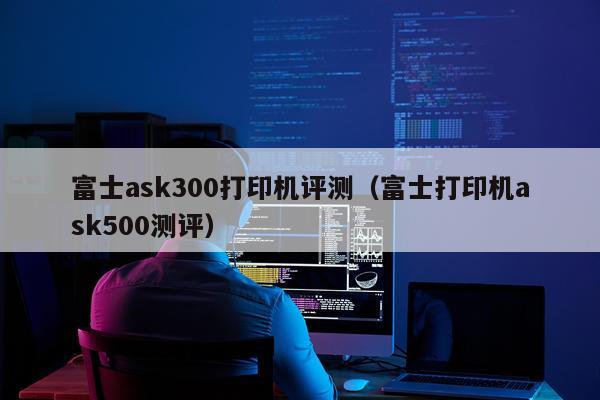 富士ask300打印机评测（富士打印机ask500测评）