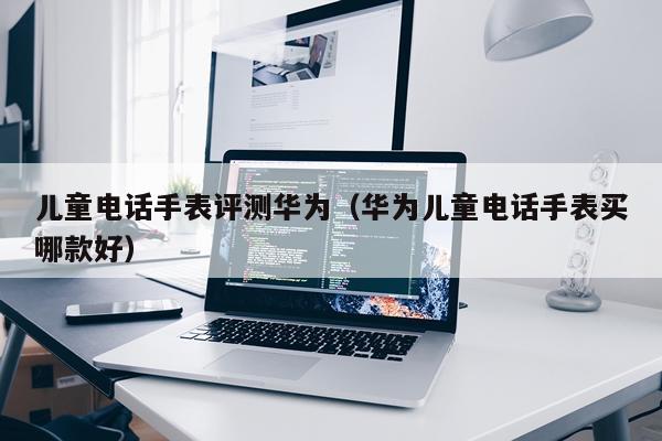 儿童电话手表评测华为（华为儿童电话手表买哪款好）