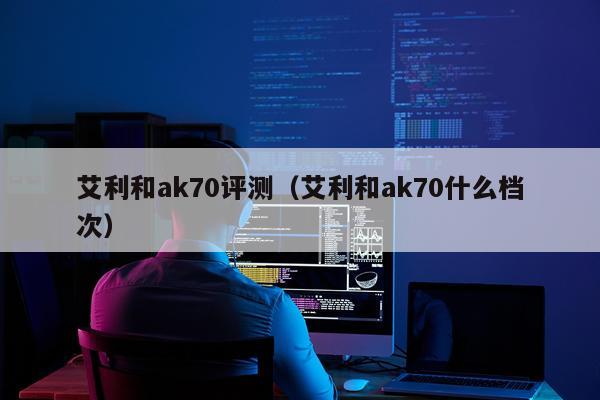 艾利和ak70评测（艾利和ak70什么档次）