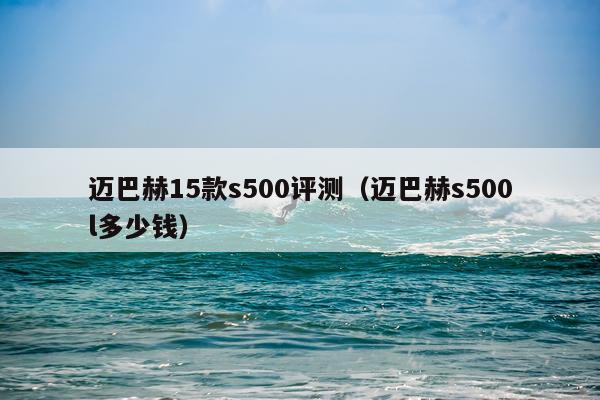 迈巴赫15款s500评测（迈巴赫s500l多少钱）