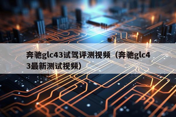 奔驰glc43试驾评测视频（奔驰glc43最新测试视频）