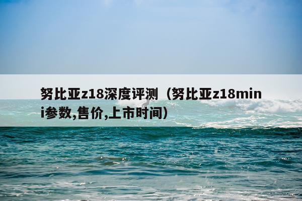 努比亚z18深度评测（努比亚z18mini参数,售价,上市时间）