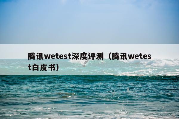 腾讯wetest深度评测（腾讯wetest白皮书）