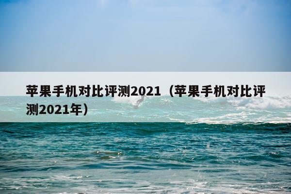 苹果手机对比评测2021（苹果手机对比评测2021年）