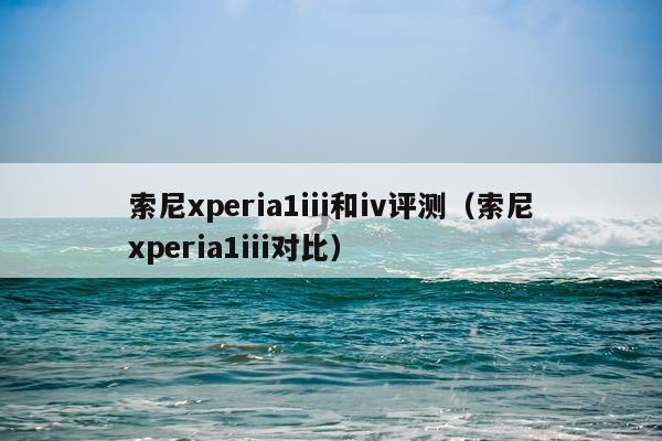 索尼xperia1iii和iv评测（索尼xperia1iii对比）