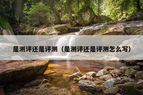 是测评还是评测（是测评还是评测怎么写）