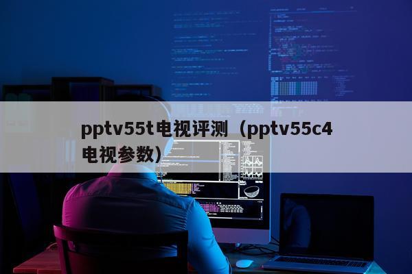 pptv55t电视评测（pptv55c4电视参数）