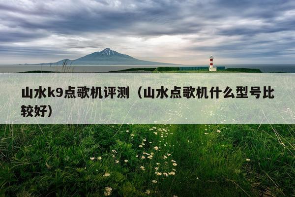 山水k9点歌机评测（山水点歌机什么型号比较好）