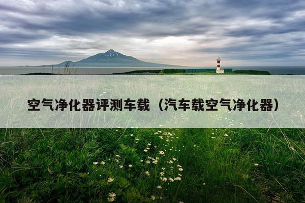 空气净化器评测车载（汽车载空气净化器）