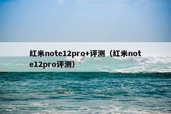 红米note12pro+评测（红米note12pro评测）