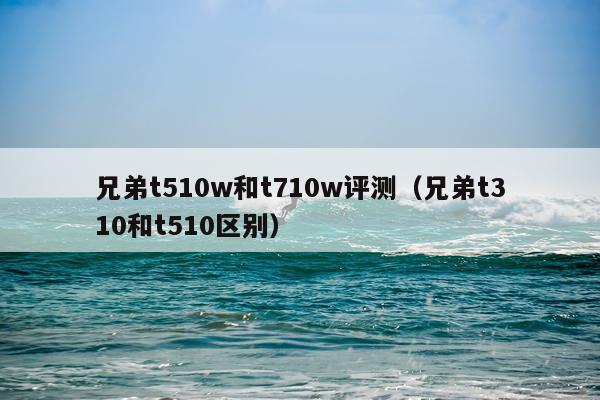 兄弟t510w和t710w评测（兄弟t310和t510区别）