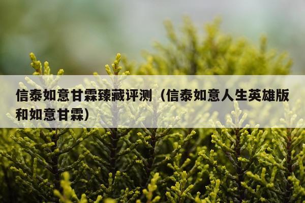 信泰如意甘霖臻藏评测（信泰如意人生英雄版和如意甘霖）