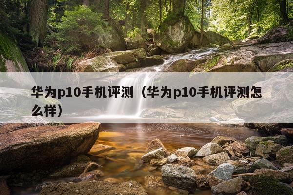 华为p10手机评测（华为p10手机评测怎么样）