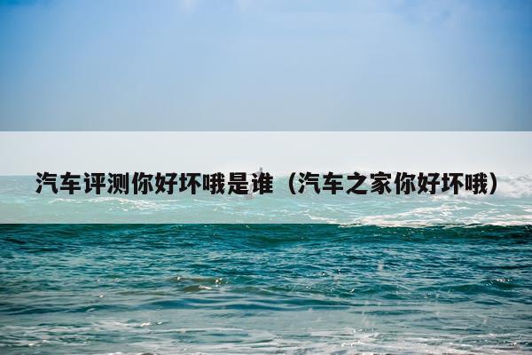 汽车评测你好坏哦是谁（汽车之家你好坏哦）