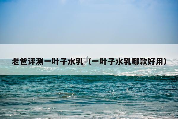 老爸评测一叶子水乳（一叶子水乳哪款好用）