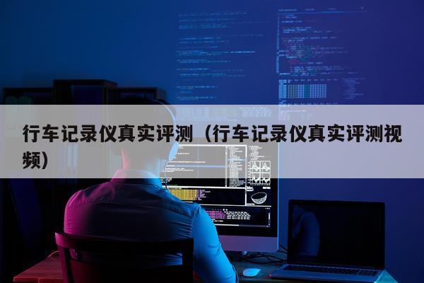 行车记录仪真实评测（行车记录仪真实评测视频）