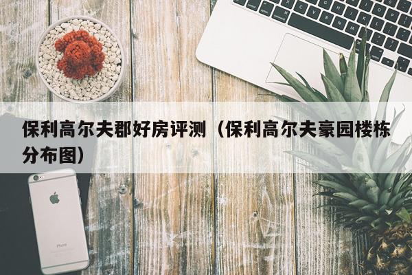 保利高尔夫郡好房评测（保利高尔夫豪园楼栋分布图）
